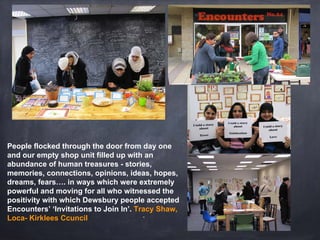 “
People flocked through the door from day one
and our empty shop unit filled up with an
abundance of human treasures - stories,
memories, connections, opinions, ideas, hopes,
dreams, fears…. in ways which were extremely
powerful and moving for all who witnessed the
positivity with which Dewsbury people accepted
Encounters’ ‘Invitations to Join In’. Tracy Shaw,
Loca- Kirklees Ccuncil
 