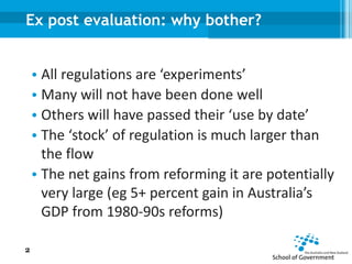 Ex post evaluation: why bother?
• All regulations are ‘experiments’
• Many will not have been done well
• Others will have passed their ‘use by date’
• The ‘stock’ of regulation is much larger than
the flow
• The net gains from reforming it are potentially
very large (eg 5+ percent gain in Australia’s
GDP from 1980-90s reforms)
2
 