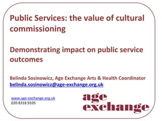 Public Services: the value of cultural 
commissioning
Demonstrating impact on public service 
outcomes
Belinda Sosinowicz, Age Exchange Arts & Health Coordinator
belinda.sosinowicz@age‐exchange.org.uk
www.age‐exchange.org.uk
020 8318 9105
 