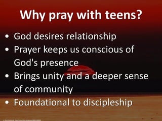 Why pray with teens?
• God desires relationship
• Prayer keeps us conscious of
God's presence
• Brings unity and a deeper sense
of community
• Foundational to discipleship
cc: Grant MacDonald - https://www.flickr.com/photos/28801512@N00
 