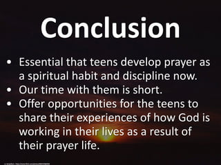 Conclusion
• Essential that teens develop prayer as
a spiritual habit and discipline now.
• Our time with them is short.
• Offer opportunities for the teens to
share their experiences of how God is
working in their lives as a result of
their prayer life.
cc: benjaflynn - https://www.flickr.com/photos/8687249@N03
 