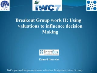 Breakout Group work II: Using
valuations to influence decision
Making

Eduard Interwies

IWC7: pre-workshop on economic valuation, Bridgetown, 26-27 Oct 2013

1

 