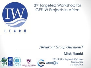Mish Hamid
IW: LEARN Regional Workshop
South Africa
7-9 May 2014
[Breakout Group Questions]
3rd Targeted Workshop for
GEF IW Projects in Africa
 