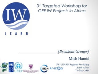 Mish Hamid
IW: LEARN Regional Workshop
South Africa
7-9 May 2014
[Breakout Groups]
3rd
Targeted Workshop for
GEF IW Projects in Africa
 
