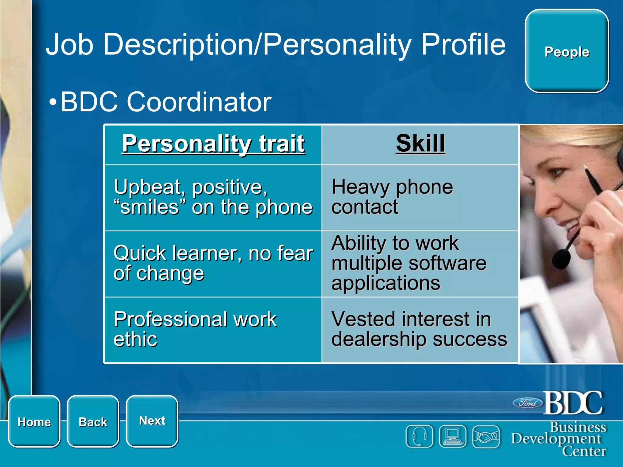 Job Description/Personality Profile BDC Coordinator Home Next Back People Vested interest in dealership success Professional work ethic Ability to work multiple software applications Quick learner, no fear of change Heavy phone contact Upbeat, positive, “smiles” on the phone Skill Personality trait 