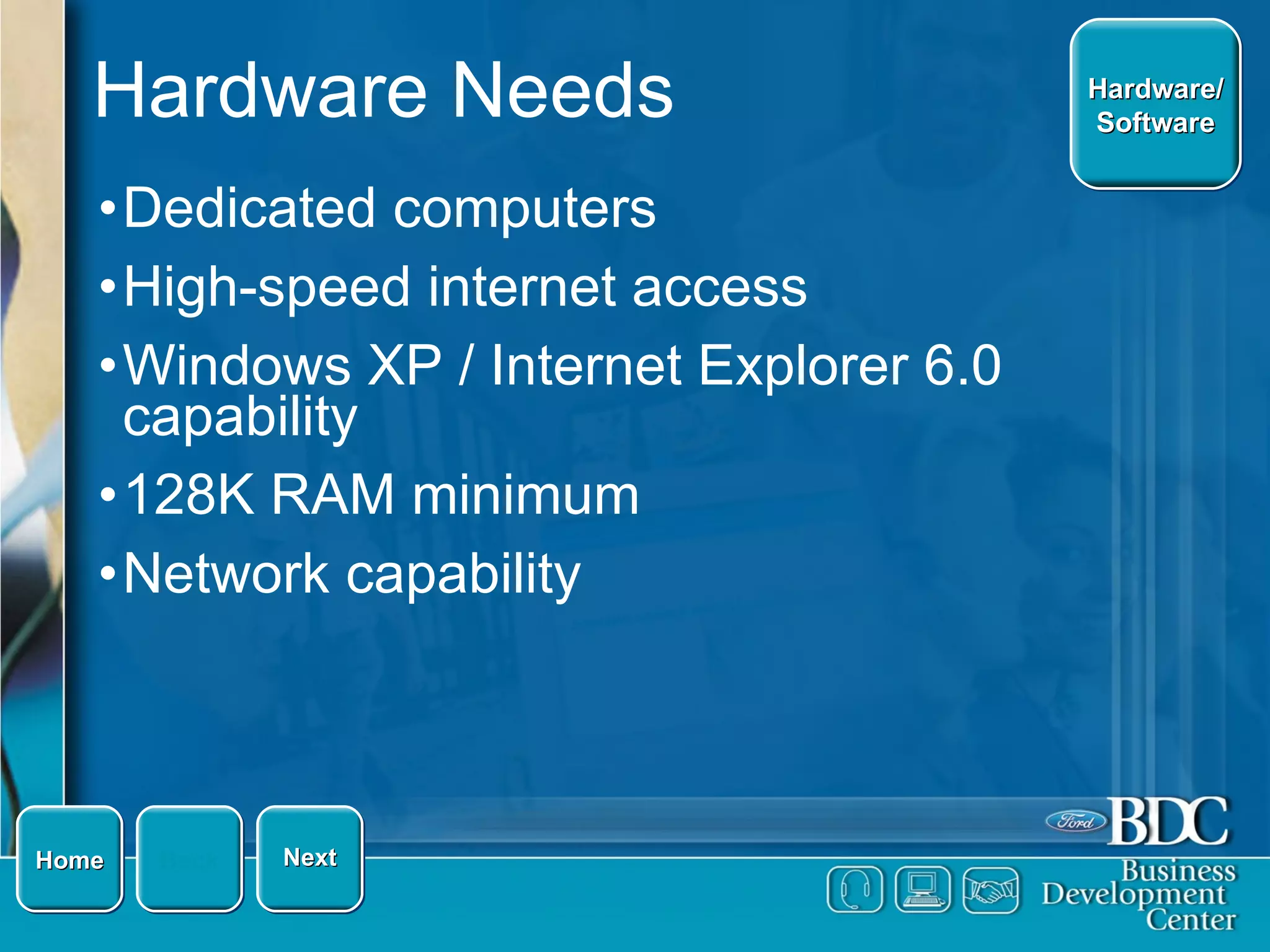 Hardware Needs Dedicated computers High-speed internet access Windows XP / Internet Explorer 6.0 capability 128K RAM minimum Network capability Home Back Hardware/ Software Next 