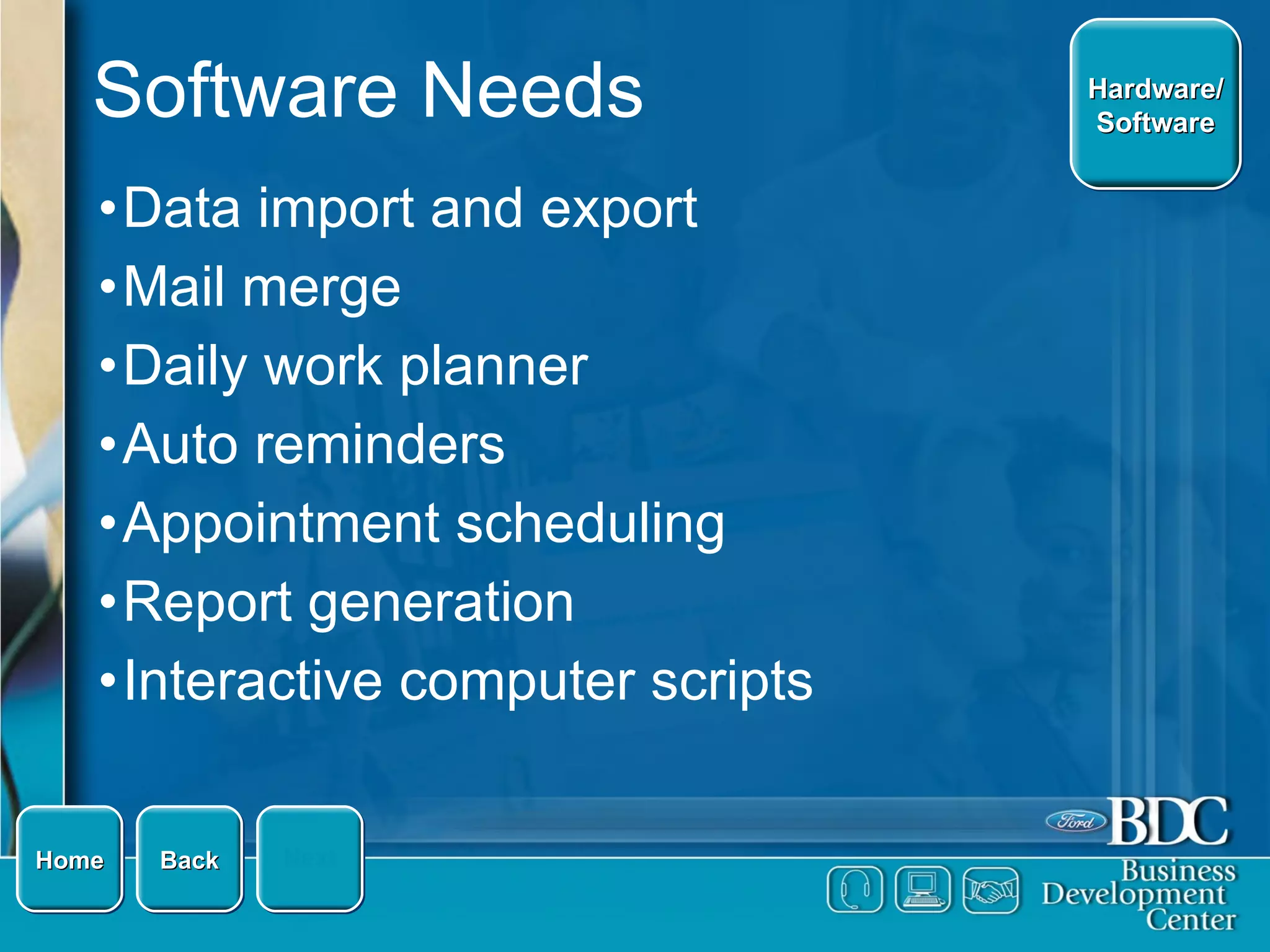 Software Needs Data import and export Mail merge Daily work planner Auto reminders Appointment scheduling Report generation Interactive computer scripts Home Hardware/ Software Next Back 