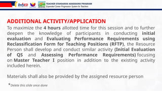 ADDITIONAL ACTIVITY/APPLICATION
To maximize the 4 hours allotted time for this session and to further
deepen the knowledge of participants in conducting initial
evaluation and Evaluating Performance Requirements using
Reclassification Form for Teaching Positions (RFTP), the Resource
Person shall develop and conduct similar activity (Initial Evaluation
of QS and Assessing Performance Requirements) focusing
on Master Teacher I position in addition to the existing activity
included herein.
Materials shall also be provided by the assigned resource person
TEACHER STANDARDS ASSESSORS PROGRAM
Expanded Career Progression System for Teachers
*Delete this slide once done
 