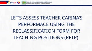LET’S ASSESS TEACHER CARINA’S
PERFORMACE USING THE
RECLASSIFICATION FORM FOR
TEACHING POSITIONS (RFTP)
TEACHER STANDARDS ASSESSORS PROGRAM
Expanded Career Progression System for Teachers
 