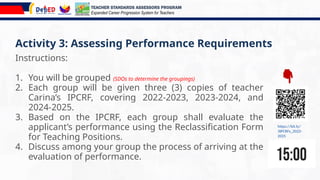 Activity 3: Assessing Performance Requirements
Instructions:
1. You will be grouped (SDOs to determine the groupings)
2. Each group will be given three (3) copies of teacher
Carina’s IPCRF, covering 2022-2023, 2023-2024, and
2024-2025.
3. Based on the IPCRF, each group shall evaluate the
applicant’s performance using the Reclassification Form
for Teaching Positions.
4. Discuss among your group the process of arriving at the
evaluation of performance.
https://bit.ly/
3IPCRFs_2022-
2025
TEACHER STANDARDS ASSESSORS PROGRAM
Expanded Career Progression System for Teachers
 