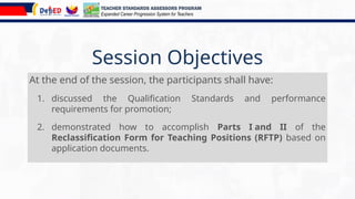 Session Objectives
At the end of the session, the participants shall have:
1. discussed the Qualification Standards and performance
requirements for promotion;
2. demonstrated how to accomplish Parts I and II of the
Reclassification Form for Teaching Positions (RFTP) based on
application documents.
TEACHER STANDARDS ASSESSORS PROGRAM
Expanded Career Progression System for Teachers
 