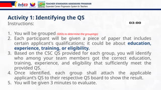 Activity 1: Identifying the QS
Instructions:
1. You will be grouped (SDOs to determine the groupings)
2. Each participant will be given a piece of paper that includes
certain applicant's qualifications; it could be about education,
experience, training, or eligibility.
3. Based on the CSC QS provided for each group, you will identify
who among your team members got the correct education,
training, experience, and eligibility that sufficiently meet the
provided QS.
4. Once identified, each group shall attach the applicable
applicant’s QS to their respective QS board to show the result.
5. You will be given 3 minutes to evaluate.
TEACHER STANDARDS ASSESSORS PROGRAM
Expanded Career Progression System for Teachers
 