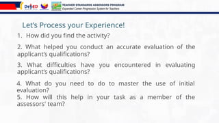 Let’s Process your Experience!
1. How did you find the activity?
TEACHER STANDARDS ASSESSORS PROGRAM
Expanded Career Progression System for Teachers
2. What helped you conduct an accurate evaluation of the
applicant’s qualifications?
5. How will this help in your task as a member of the
assessors' team?
3. What difficulties have you encountered in evaluating
applicant’s qualifications?
4. What do you need to do to master the use of initial
evaluation?
 