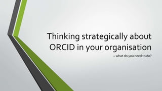 Thinking strategically about
ORCID in your organisation
– what do you need to do?
 