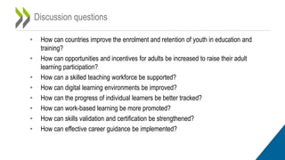 Discussion questions
• How can countries improve the enrolment and retention of youth in education and
training?
• How can opportunities and incentives for adults be increased to raise their adult
learning participation?
• How can a skilled teaching workforce be supported?
• How can digital learning environments be improved?
• How can the progress of individual learners be better tracked?
• How can work-based learning be more promoted?
• How can skills validation and certification be strengthened?
• How can effective career guidance be implemented?
 
