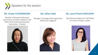 12
Speakers for the session
Ms. Siripan CHOOMNOOM
Member of Vocational Education
Commission and Senior Advisor to the
Office of the Vocational Education
Commission , Thailand
Ms. Laura Pineiro NOGUEIRA
Chief Technical Advisor for TVET/Skills
for Tourism Project, LuxDev
Ms. Gillian ONG
Manager of Strategic Planning Division,
SkillsFuture Singapore
 