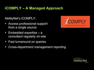 iCOMPLY – A Managed Approach

AbilityNet’s iCOMPLY:
 Access professional support
  from a single source
 Embedded expertise – a
  consultant regularly on-site
 Fast turnaround on queries
 Cross-department management reporting
 
