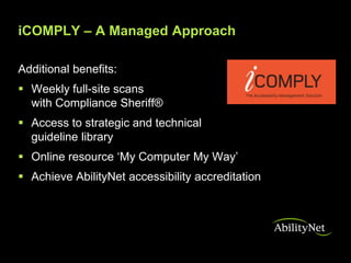 iCOMPLY – A Managed Approach

Additional benefits:
 Weekly full-site scans
  with Compliance Sheriff®
 Access to strategic and technical
  guideline library
 Online resource ‘My Computer My Way’
 Achieve AbilityNet accessibility accreditation
 