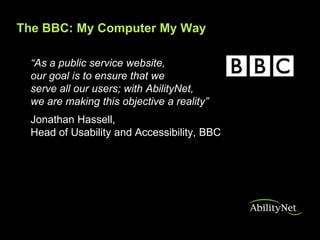 The BBC: My Computer My Way

 “As a public service website,
 our goal is to ensure that we
 serve all our users; with AbilityNet,
 we are making this objective a reality”
 Jonathan Hassell,
 Head of Usability and Accessibility, BBC
 