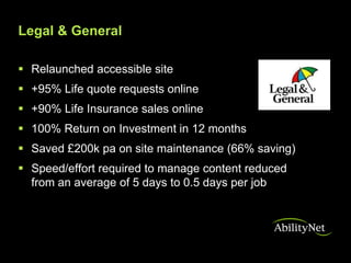 Legal & General

 Relaunched accessible site
 +95% Life quote requests online
 +90% Life Insurance sales online
 100% Return on Investment in 12 months
 Saved £200k pa on site maintenance (66% saving)
 Speed/effort required to manage content reduced
  from an average of 5 days to 0.5 days per job
 