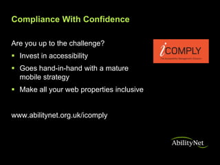 Compliance With Confidence

Are you up to the challenge?
 Invest in accessibility
 Goes hand-in-hand with a mature
  mobile strategy
 Make all your web properties inclusive


www.abilitynet.org.uk/icomply
 