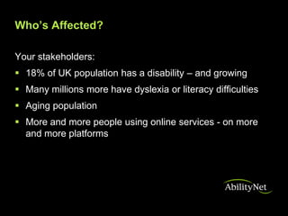 Who’s Affected?

Your stakeholders:
 18% of UK population has a disability – and growing
 Many millions more have dyslexia or literacy difficulties
 Aging population
 More and more people using online services - on more
  and more platforms
 