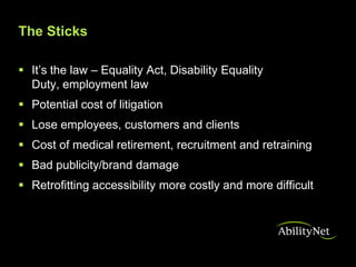 The Sticks

 It’s the law – Equality Act, Disability Equality
  Duty, employment law
 Potential cost of litigation
 Lose employees, customers and clients
 Cost of medical retirement, recruitment and retraining
 Bad publicity/brand damage
 Retrofitting accessibility more costly and more difficult
 