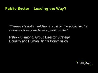 Public Sector – Leading the Way?



  “Fairness is not an additional cost on the public sector.
  Fairness is why we have a public sector”

  Patrick Diamond, Group Director Strategy
  Equality and Human Rights Commission
 