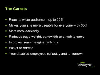 The Carrots

 Reach a wider audience – up to 20%
 Makes your site more useable for everyone – by 35%
 More mobile-friendly
 Reduces page weight, bandwidth and maintenance
 Improves search engine rankings
 Easier to refresh
 Your disabled employees (of today and tomorrow)
 