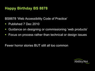 Happy Birthday BS 8878

BS8878 ‘Web Accessibility Code of Practice’
 Published 7 Dec 2010
 Guidance on designing or commissioning ‘web products’
 Focus on process rather than technical or design issues


Fewer horror stories BUT still all too common
 