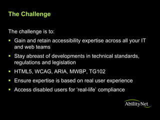 The Challenge

The challenge is to:
 Gain and retain accessibility expertise across all your IT
  and web teams
 Stay abreast of developments in technical standards,
  regulations and legislation
 HTML5, WCAG, ARIA, MWBP, TG102
 Ensure expertise is based on real user experience
 Access disabled users for ‘real-life’ compliance
 
