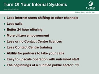 Turn Of Your Internal Systems

   Less internet users shifting to other channels
   Less calls
   Better 24 hour offering
   More citizen empowerment
   Less or no Contact Centre licences
   Less Contact Centre training
   Ability for partners to take your calls
   Easy to upscale operation with untrained staff
   The beginnings of a “unified public sector” ??
 