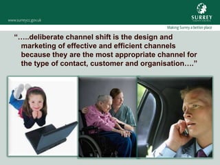 “…..deliberate channel shift is the design and
 marketing of effective and efficient channels
 because they are the most appropriate channel for
 the type of contact, customer and organisation….”
 