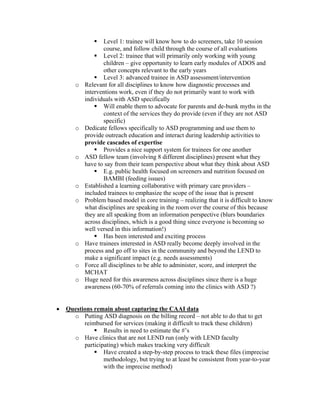 Level 1: trainee will know how to do screeners, take 10 session
                   course, and follow child through the course of all evaluations
                   Level 2: trainee that will primarily only working with young
                   children – give opportunity to learn early modules of ADOS and
                   other concepts relevant to the early years
                   Level 3: advanced trainee in ASD assessment/intervention
       o   Relevant for all disciplines to know how diagnostic processes and
           interventions work, even if they do not primarily want to work with
           individuals with ASD specifically
                   Will enable them to advocate for parents and de-bunk myths in the
                   context of the services they do provide (even if they are not ASD
                   specific)
       o   Dedicate fellows specifically to ASD programming and use them to
           provide outreach education and interact during leadership activities to
           provide cascades of expertise
                   Provides a nice support system for trainees for one another
       o   ASD fellow team (involving 8 different disciplines) present what they
           have to say from their team perspective about what they think about ASD
                   E.g. public health focused on screeners and nutrition focused on
                   BAMBI (feeding issues)
       o   Established a learning collaborative with primary care providers –
           included trainees to emphasize the scope of the issue that is present
       o   Problem based model in core training – realizing that it is difficult to know
           what disciplines are speaking in the room over the course of this because
           they are all speaking from an information perspective (blurs boundaries
           across disciplines, which is a good thing since everyone is becoming so
           well versed in this information!)
                   Has been interested and exciting process
       o   Have trainees interested in ASD really become deeply involved in the
           process and go off to sites in the community and beyond the LEND to
           make a significant impact (e.g. needs assessments)
       o   Force all disciplines to be able to administer, score, and interpret the
           MCHAT
       o   Huge need for this awareness across disciplines since there is a huge
           awareness (60-70% of referrals coming into the clinics with ASD ?)


•   Questions remain about capturing the CAAI data
      o Putting ASD diagnosis on the billing record – not able to do that to get
          reimbursed for services (making it difficult to track these children)
                  Results in need to estimate the #’s
      o Have clinics that are not LEND run (only with LEND faculty
          participating) which makes tracking very difficult
                  Have created a step-by-step process to track these files (imprecise
                  methodology, but trying to at least be consistent from year-to-year
                  with the imprecise method)
 