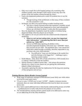 o Only way to track this in the hospital setting is by examining what
            children actually come through CASD (which in turn may skew the
            picture of the true number coming through the clinic)
          o Fund a developmental pediatrician to teach 90 residents how to use the
            screeners
                    Though tracking of this problematic in that many of these residents
                    are only around for 1 year
          o In Oregon, are able to do autism billing so makes tracking easier
                    Also have a family focused trainee that maintains a monthly record
                    of children who have been diagnosed in clinic (and subsequently
                    follows up with them by phone 2 weeks after the assessment)
          o Have the department of pediatrics track the number of children being
            diagnosed (helps when key players are on board)
          o This support is for not just autism but also related neurodevelopmental
            disabilities
                    When we sort out just autism data, you may lose important
                    other information – remembering that this is more than just
                    autism (e.g. “other DD”)
                    Answer on NIRS data reporting all children with a
                    neurodevelopmental disability (This form says “ASD/DD” which
                    does not pull out just ASD – the legislation does “cast a broad net”
                    which does indeed include everybody, therefore impossible to say
                    just those who were ASD referrals)
                         • Too difficult to “tease out who belongs in the smaller box
                            and who belongs in the bigger box” – challenge to get a
                            reporting system in place
          o South Dakota – Only about 50% of kids referred have ASD actually have
            it, making it difficult to track the numbers
          o Interim measure to address trainee data – Ask trainees the questions
            directly (e.g. where in your classes are you getting this information,
            didactic related information)
          o Accurately capturing this data has implications for the long term meaning
            of these programs and services


Training Directors Survey Results: Lessons Learned
   • Wide range of experience amongst LEND directors (some fairly new while others
       involved for years upon years)
   • “If you’ve seen 1 LEND, you’ve seen 1 LEND” – despite a common mission
       statement, there are many individual differences that must be taken into account
       across sites
   • Have had to spend additional time to help faculty understand big picture of LEND
       – a gradual process to really make known the purpose of our centers
   • The interdisciplinary training and how autism needs to be addressed in same way
       we are addressing all of the other disabilities
 