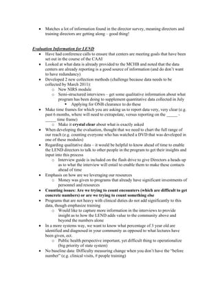 •   Matches a lot of information found in the director survey, meaning directors and
       training directors are getting along – good thing!


Evaluation Information for LEND
   • Have had conference calls to ensure that centers are meeting goals that have been
      set out in the course of the CAAI
   • Looked at what data is already provided to the MCHB and noted that the data
      centers are already reporting is a good source of information (and do don’t want
      to have redundancy)
   • Developed 2 new collection methods (challenge because data needs to be
      collected by March 2011):
          o New NIRS module
          o Semi-structured interviews – get some qualitative information about what
              program has been doing to supplement quantitative data collected in July
                      Applying for ONB clearance to do these
   • Make time frames for which you are asking us to report data very, very clear (e.g.
      past 6 months, where will need to extrapolate, versus reporting on the _____ -
      _____ time frame)
          o Make it crystal clear about what is exactly asked
   • When developing the evaluation, thought that we need to chart the full range of
      our reach (e.g. counting everyone who has watched a DVD that was developed in
      one of these modules)
   • Regarding qualitative data – it would be helpful to know ahead of time to enable
      the LEND directors to talk to other people in the program to get their insights and
      input into this process
          o Interview guide is included on the flash drive to give Directors a heads up
              as to what the interview will entail to enable them to make these contacts
              ahead of time
   • Emphasis on how are we leveraging our resources
          o Money was given to programs that already have significant investments of
              personnel and resources
   • Counting issues: Are we trying to count encounters (which are difficult to get
      concrete numbers) or are we trying to count something else
   • Programs that are not heavy with clinical duties do not add significantly to this
      data, though emphasize training
          o Would like to capture more information in the interviews to provide
              insight as to how the LEND adds value to the community above and
              beyond the numbers alone
   • In a more systems way, we want to know what percentage of 3 year old are
      identified and diagnosed in your community as opposed to what lectures have
      been given, ect.
          o Public health perspective important, yet difficult thing to operationalize
              (big priority of state system)
   • No baseline data: Difficulty measuring change when you don’t have the “before
      number” (e.g. clinical visits, # people training)
 