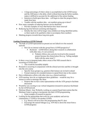 o A large percentage of what is done is accomplished on the LEND money
             and the ASD piece is the delta, which without knowing the before number,
             makes it difficult to account for the additional of the autism funding
          o Intention to build upon these data – will begin to chart the progress that is
             made from here
          o Trouble with the numbers idea – are numbers going up or down?
   •   How many examples of reducing barriers can be identified
          o Provide examples of ways that barriers have been removed
   •   Reducing lag time between screening and diagnosis
          o Initially this time will be longer since children are being identified earlier,
             so there needs to be qualitative data to accompany these numbers
   •   Marking progress towards these long term goals


Looking Forward as a LEND Network
   • The bulk of LEND representatives present are not linked in to the research
      network
          o How do we interact with this group from a LEND perspective?
                      Rochester – LEND fellows doing their research in collaboration
                      with other sites, it’s not exclusive
                         • Pediatric fellows also actively involved in this research
                             project because the clinical piece fits (e.g. “killing multiple
                             birds with the same stone”)
   • Is there a way to integrate/make others aware of the NIH research that is
      occurring at LEND sites?
          o This would be incredibly helpful
   • Research is occurring in conjunction with the clinical activities and this is brought
      into the core course
          o Specific focus groups (e.g. genetics) that trainees are invited to attend
          o Formal rotations for extended trainees to spend block time at the centers
   • Have collaborative efforts with other sites (e.g. clinical nutrition)
   • ATN meeting: how do we implement these guidelines – would be easy for a
      trainee to come to meetings like these
          o Propose that we have some representation with the ATN group to facilitate
              discussion
   • Would be very exciting to see vertical integration (research to practice) facilitated
      by the LEND network
   • Mailman Miami: Amy Wetherby working on a parent based intervention that the
      Mailman Center is going to incorporate into their LEND programming
          o Great example of research to practice
   • Looking for the partnerships that work for your academic and service
      communities (1 LEND is not another LEND)
          o E.g. Hawaii will never have the programming that FL does
          o Encourage the natural linkages (e.g. ATN that is down the street from a
              LEND program)
 