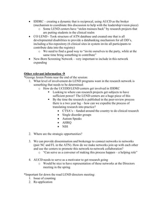•   IDDRC – creating a dynamic that is reciprocal, using AUCD as the broker
       (mechanism to coordinate this discussion to help with the leadership/vision piece)
           o Some LEND centers have “stolen trainees back” by research projects that
              are putting students in the clinical realm
   •   CO LEND - Took structure of ATN database and created one that is all
       developmental disabilities to provide a databanking mechanism for all DD’s,
       including a bio-repository (6 clinical sites in system invite all participants to
       contribute data into the registry)
           o We need to find a good way to “invite ourselves to the party, while at the
              same time bring something to contribute”
   •   New-Born Screening Network – very important to include in this network
       expanding


Other relevant information
*George Jesien Points near the end of the session:
   1. What level of involvement do LEND programs want in the research network is
      something that needs to be determined:
          o How do the UCEDD/LEND centers get involved in IDDRC
                     Looking to where can research projects get subjects to have
                     sufficient power? The LEND centers are a huge piece of this
                     By the time the research is published in the peer-review process
                     there is a two year lag – how can we expedite the process of
                     translating research into practice?
                         • CTSA’s – funded around the country to do clinical research
                         • Single disorder groups
                         • Autism Speaks
                         • AHRQ
                         • NIH

   2. Where are the strategic opportunities?

   3. We can provide dissemination and brokerage to connect networks to networks
      (pair NC and FL in the ATN). How do we make networks join up with each other
      and use the centers to promote this network-to-network collaboration?
          o “Can serve as a convener of making this process happen – a helping role”

   4. AUCD needs to serve as a motivator to get research going
        o Would be nice to have representation of these networks at the Directors
           meeting in the spring

*Important for down the road LEND directors meeting:
   1. Issue of counting
   2. Re-application
 