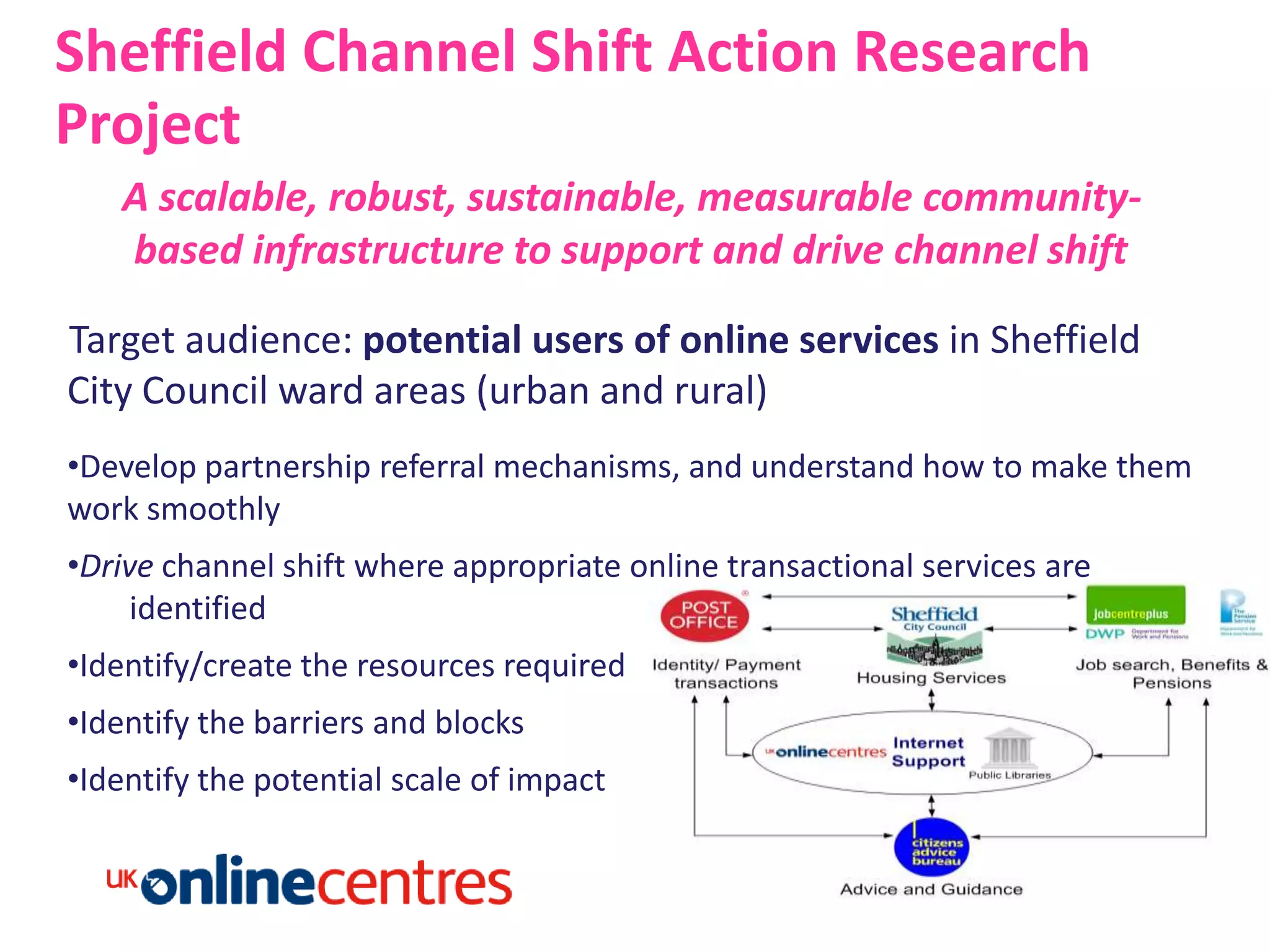 Sheffield Channel Shift Action Research
Project
   A scalable, robust, sustainable, measurable community-
   based infrastructure to support and drive channel shift

Target audience: potential users of online services in Sheffield
City Council ward areas (urban and rural)
•Develop partnership referral mechanisms, and understand how to make them
work smoothly
•Drive channel shift where appropriate online transactional services are
     identified
•Identify/create the resources required
•Identify the barriers and blocks
•Identify the potential scale of impact
 