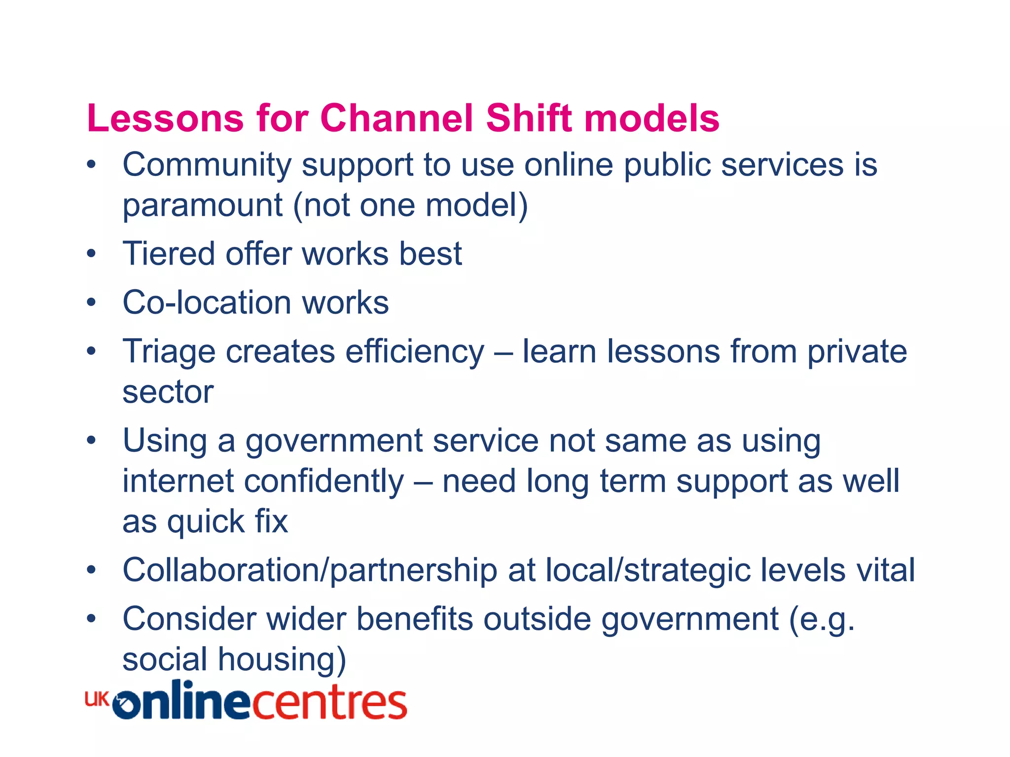 Lessons for Channel Shift models
• Community support to use online public services is
  paramount (not one model)
• Tiered offer works best
• Co-location works
• Triage creates efficiency – learn lessons from private
  sector
• Using a government service not same as using
  internet confidently – need long term support as well
  as quick fix
• Collaboration/partnership at local/strategic levels vital
• Consider wider benefits outside government (e.g.
  social housing)
 