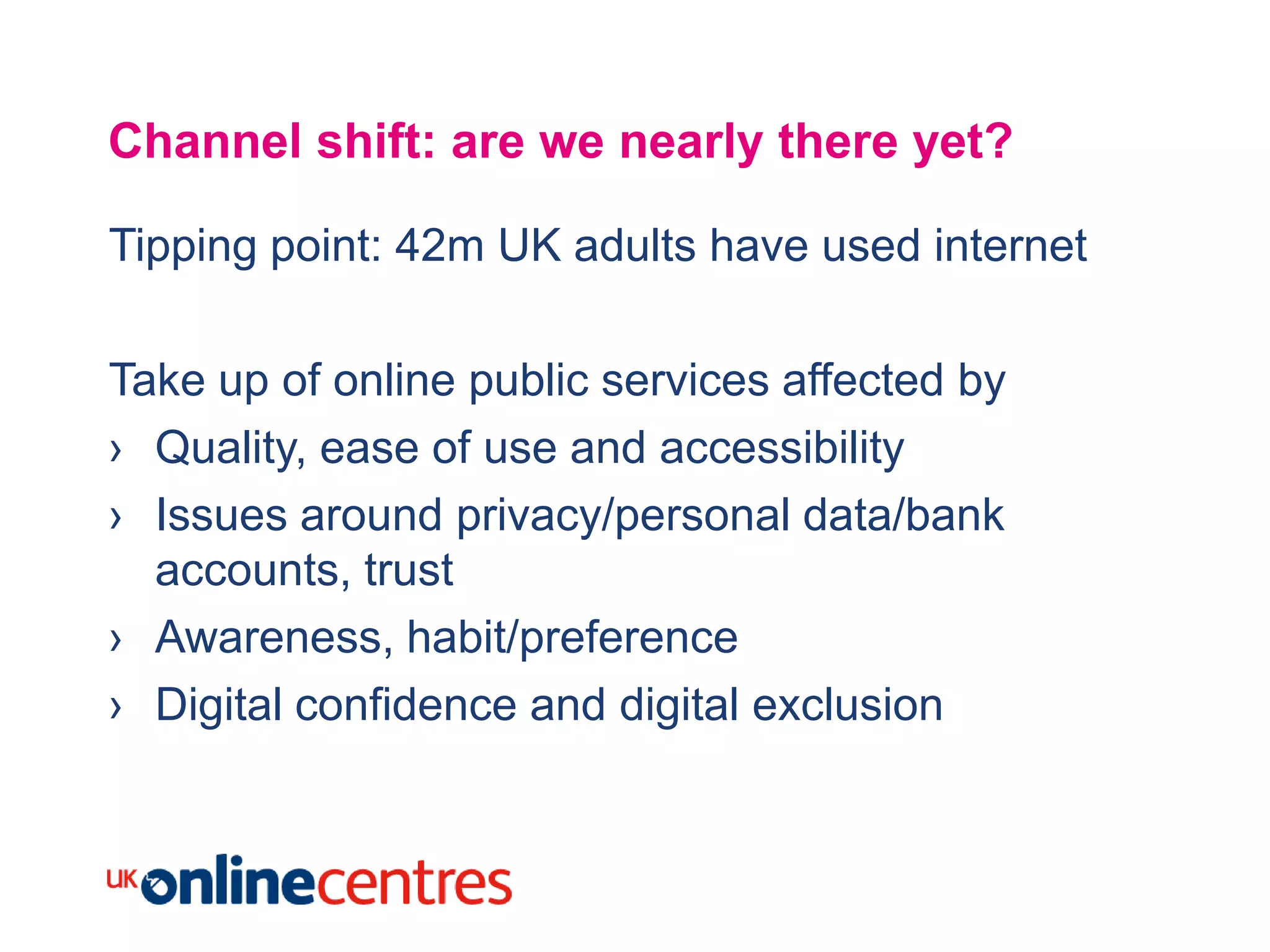 Channel shift: are we nearly there yet?

Tipping point: 42m UK adults have used internet

Take up of online public services affected by
› Quality, ease of use and accessibility
› Issues around privacy/personal data/bank
  accounts, trust
› Awareness, habit/preference
› Digital confidence and digital exclusion
 