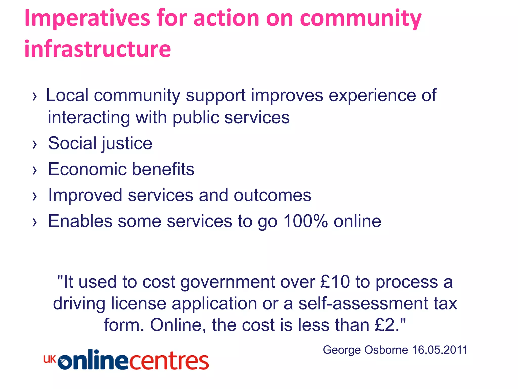Imperatives for action on community
infrastructure
› Local community support improves experience of
  interacting with public services
› Social justice
› Economic benefits
› Improved services and outcomes
› Enables some services to go 100% online


  "It used to cost government over £10 to process a
  driving license application or a self-assessment tax
         form. Online, the cost is less than £2."
                                    George Osborne 16.05.2011
 