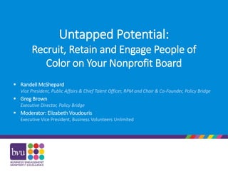 Untapped Potential:
Recruit, Retain and Engage People of
Color on Your Nonprofit Board
 Randell McShepard
Vice President, Public Affairs & Chief Talent Officer, RPM and Chair & Co-Founder, Policy Bridge
 Greg Brown
Executive Director, Policy Bridge
 Moderator: Elizabeth Voudouris
Executive Vice President, Business Volunteers Unlimited
 
