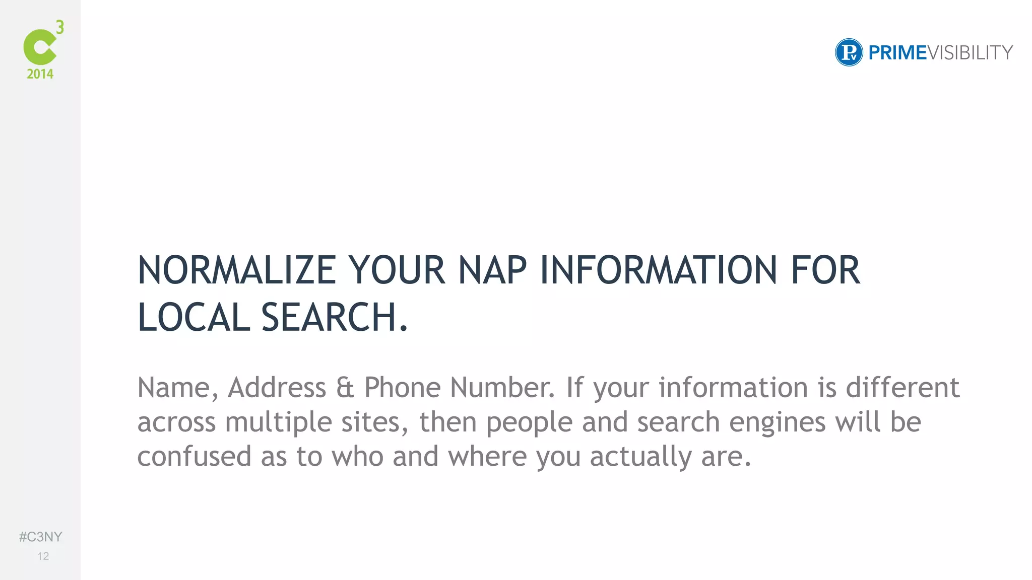 #C3NY 
12 
NORMALIZE YOUR NAP INFORMATION FOR 
LOCAL SEARCH. 
Name, Address & Phone Number. If your information is different 
across multiple sites, then people and search engines will be 
confused as to who and where you actually are. 
 