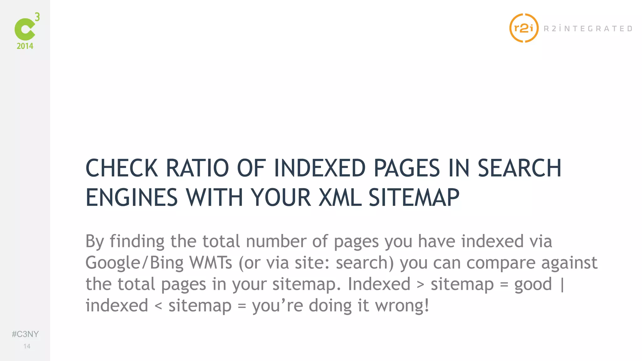 #C3NY 
14 
CHECK RATIO OF INDEXED PAGES IN SEARCH 
ENGINES WITH YOUR XML SITEMAP 
By finding the total number of pages you have indexed via 
Google/Bing WMTs (or via site: search) you can compare against 
the total pages in your sitemap. Indexed > sitemap = good | 
indexed < sitemap = you’re doing it wrong! 
 