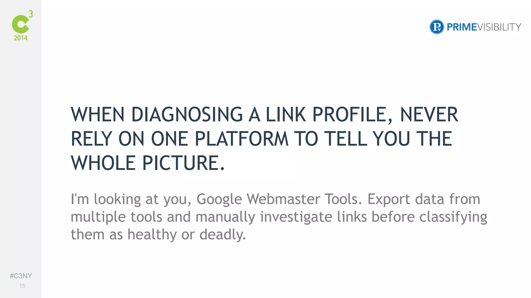 #C3NY 
15 
WHEN DIAGNOSING A LINK PROFILE, NEVER 
RELY ON ONE PLATFORM TO TELL YOU THE 
WHOLE PICTURE. 
I'm looking at you, Google Webmaster Tools. Export data from 
multiple tools and manually investigate links before classifying 
them as healthy or deadly. 
 
