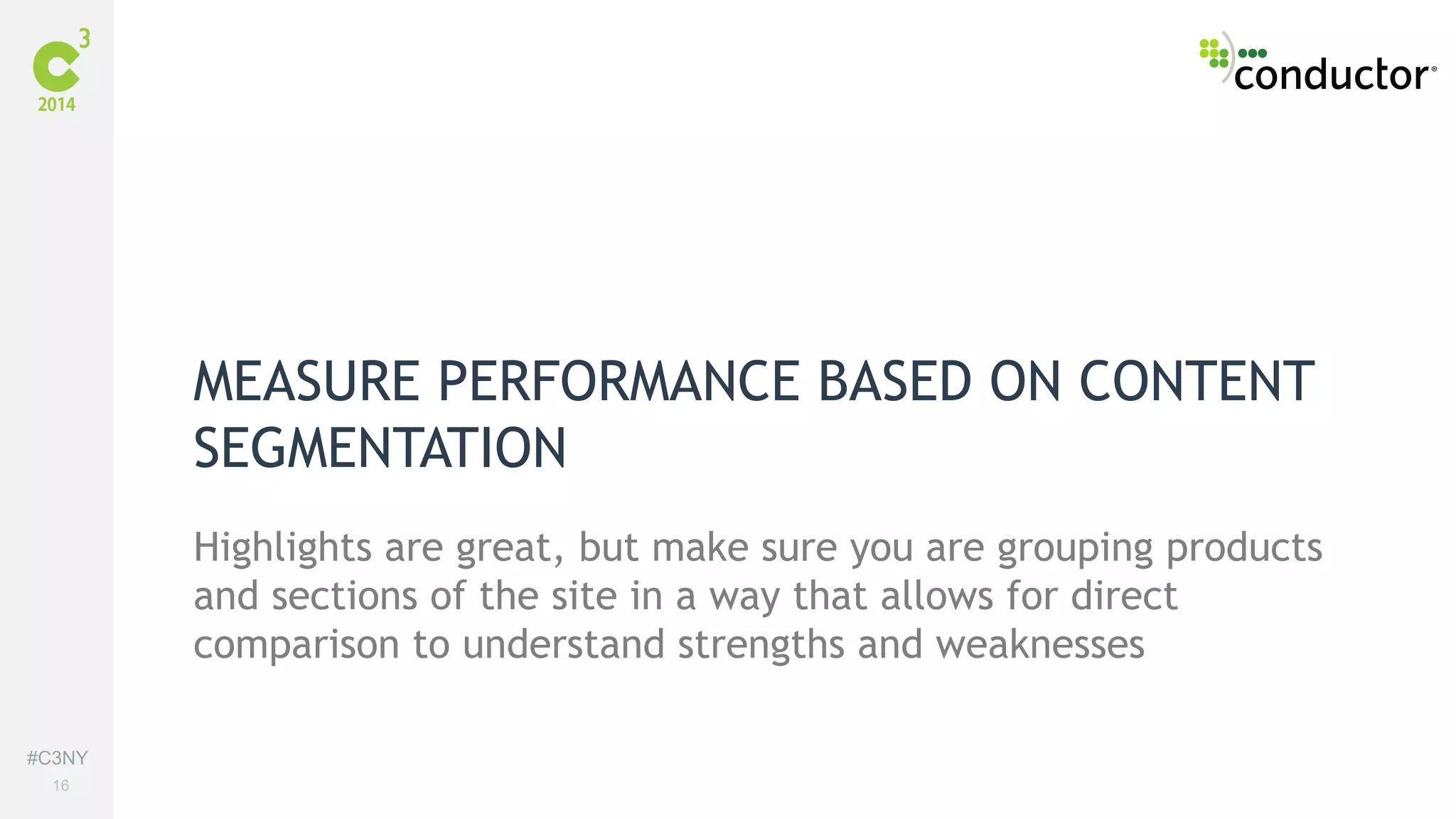 #C3NY 
16 
MEASURE PERFORMANCE BASED ON CONTENT 
SEGMENTATION 
Highlights are great, but make sure you are grouping products 
and sections of the site in a way that allows for direct 
comparison to understand strengths and weaknesses 
 