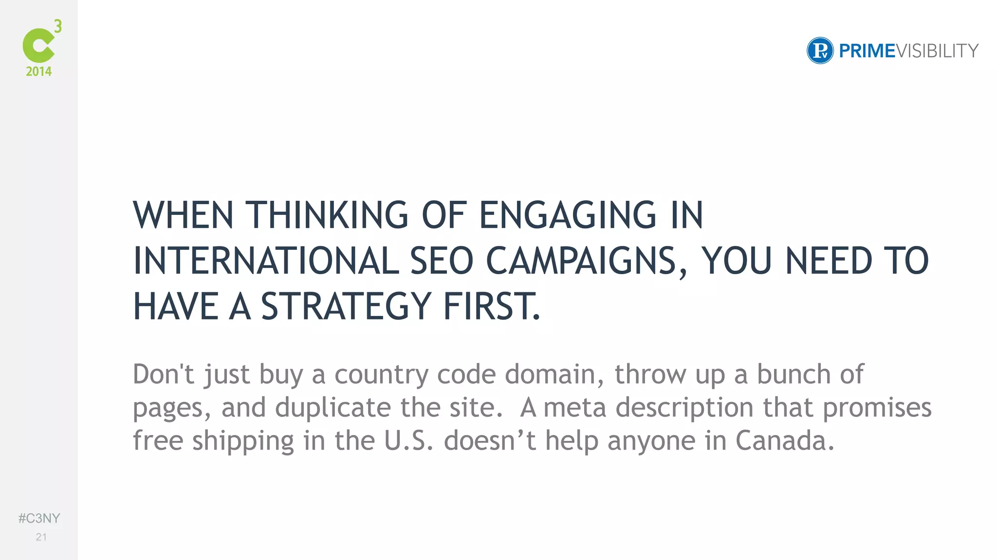 #C3NY 
21 
WHEN THINKING OF ENGAGING IN 
INTERNATIONAL SEO CAMPAIGNS, YOU NEED TO 
HAVE A STRATEGY FIRST. 
Don't just buy a country code domain, throw up a bunch of 
pages, and duplicate the site. A meta description that promises 
free shipping in the U.S. doesn’t help anyone in Canada. 
 
