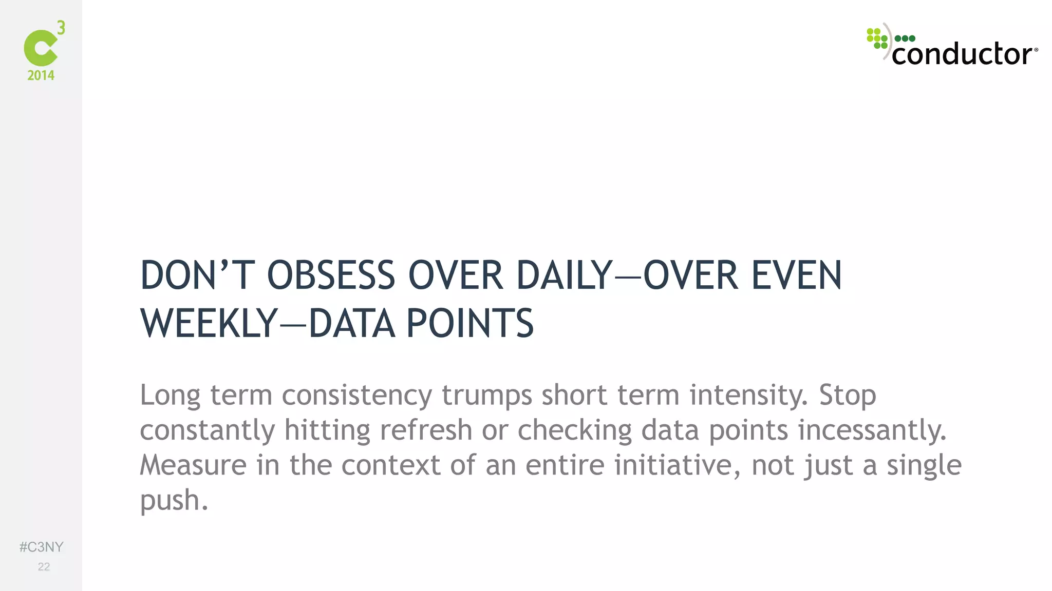 #C3NY 
22 
DON’T OBSESS OVER DAILY—OVER EVEN 
WEEKLY—DATA POINTS 
Long term consistency trumps short term intensity. Stop 
constantly hitting refresh or checking data points incessantly. 
Measure in the context of an entire initiative, not just a single 
push. 
 
