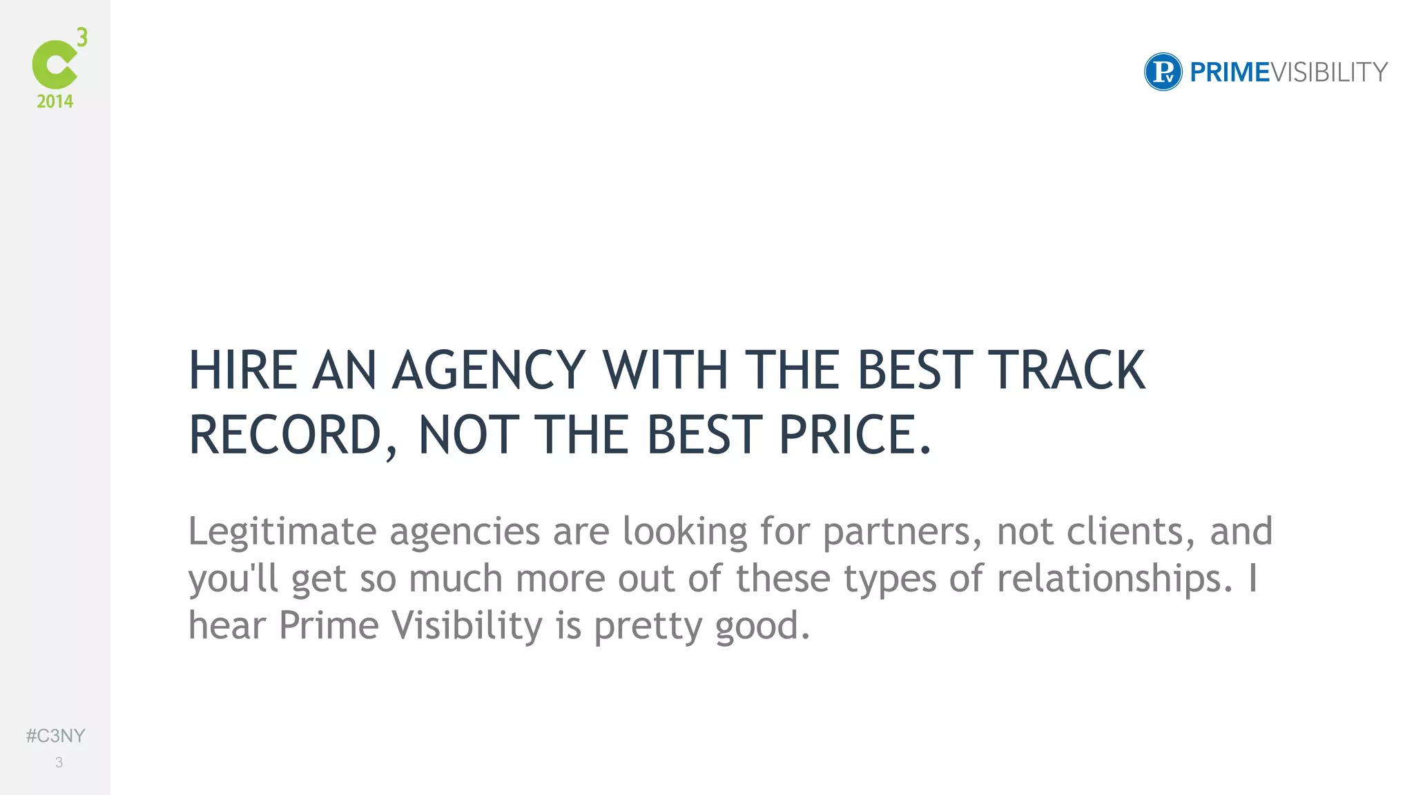 #C3NY 
3 
HIRE AN AGENCY WITH THE BEST TRACK 
RECORD, NOT THE BEST PRICE. 
Legitimate agencies are looking for partners, not clients, and 
you'll get so much more out of these types of relationships. I 
hear Prime Visibility is pretty good. 
 